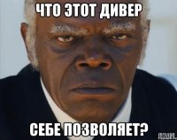 Что этот дивер себе позволяет?