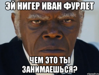 Эй нигер Иван фурлет Чем это ты занимаешься?