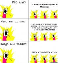 Поклонники(фанаты)Никиты Морозова 1.Что бы никита приехал ко мне в город 2.Что бы мы поженились 3.Что-бы у нас были дети 4.Что бы он чаще снимал видео Вегда,всегда,всегда,всегда