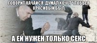 говорит качайся, думал хочет чтобы я красивый был а ей нужен только секс