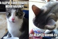 А вдруг Таня пошлет меня нахуй?!   Да не,бред какой-то.