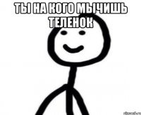 Ты на кого мычишь теленок 