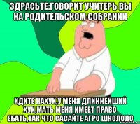 Здрасьте:говорит учитерь вы на родительском собрании Идите нахуи,у меня длиннейший хуи,мать меня имеет право ебать,так что сасайте агро школоло