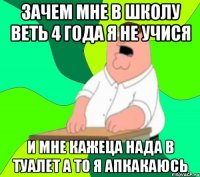 зачем мне в школу веть 4 года я не учися и мне кажеца нада в туалет а то я апкакаюсь