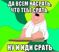 Да всем насрать, что тебе срать, ну и иди срать