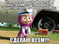 делаю картинки с разными надписями пишите в комменты что надо писать и кидайте картинки(могу и на фоне космоса) сделаю всем!!!