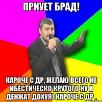 Приует брад! Кароче с др, желаю всего не ибестическо крутого ну и денжат дохуя) кароче с др .