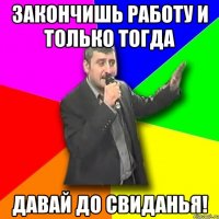 ЗАКОНЧИШЬ РАБОТУ И ТОЛЬКО ТОГДА ДАВАЙ ДО СВИДАНЬЯ!