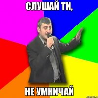 слушай ти, не умничай