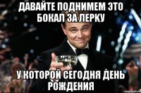 давайте поднимем это бокал за Лерkу у которой сегодня день рождения