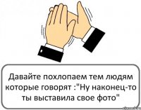 Давайте похлопаем тем людям которые говорят :"Ну наконец-то ты выставила свое фото"