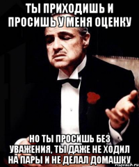 ты приходишь и просишь у меня оценку но ты просишь без уважения, ты даже не ходил на пары и не делал домашку