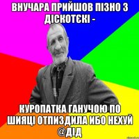 внучара прийшов пізно з діскотєкі - куропатка ганучою по шияці отпиздила ибо нехуй @дід