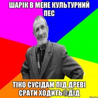 шарік в мене культурний пес тіко сусідам під древі срати ходить@дід