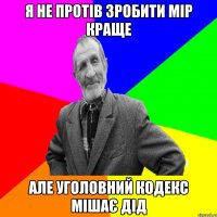 Я не протів зробити мір краще але уголовний кодекс мішає дід