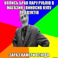 колись брав пару рублів в магазин і виносив купу продуктів зараз камери всюда