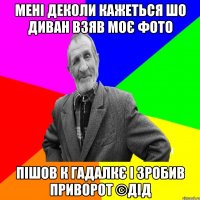 мені деколи кажеться шо диван взяв моє фото пішов к гадалкє і зробив приворот ©ДІД