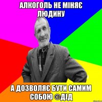 алкоголь не міняє людину а дозволяє бути самим собою ©ДІД