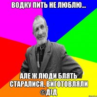 Водку пить не люблю... Але ж люди блять старалися, виготовляли ©ДІД