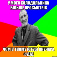 У мого холодильника більше просмотрів Чєм в твому ютубі внучара ©ДІД