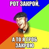 Рот закрой, а то я гроб закрою
