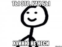 Ты это, как бы хуйню не неси