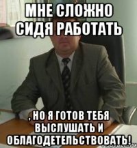 Мне сложно сидя работать , но я готов тебя выслушать и облагодетельствовать!