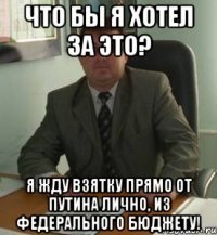 Что бы я хотел за это? Я жду взятку прямо от Путина лично, из федерального бюджету!