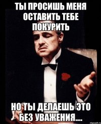 Ты просишь меня оставить тебе покурить Но ты делаешь это без уважения....