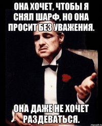 Она хочет, чтобы я снял шарф, но она просит без уважения. Она даже не хочет раздеваться.