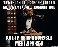 Ти мені пишеш,створюєш про мене мем і хочеш домовитись але ти не пропонуєш мені дружбу