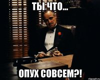 Ты что... опух совсем?!