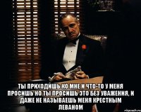  ты приходишь ко мне и что-то у меня просишь но ты просишь это без уважения, и даже не называешь меня крестным Леваном