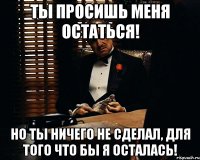 Ты просишь меня остаться! Но ты ничего не сделал, для того что бы я осталась!