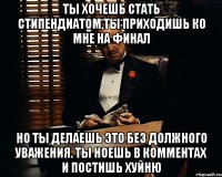 Ты хочешь стать стипендиатом,ты приходишь ко мне на финал Но ты делаешь это без должного уважения. Ты ноешь в комментах и постишь хуйню