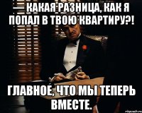 — Какая разница, как я попал в твою квартиру?! Главное, что мы теперь вместе.