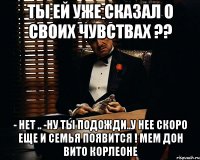 Ты ей уже сказал о своих чувствах ?? - нет .. -ну ты подожди..у нее скоро еще и семья появится ! Мем Дон Вито Корлеоне