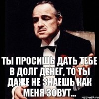 ТЫ ПРОСИШЬ ДАТЬ ТЕБЕ В ДОЛГ ДЕНЕГ, ТО ТЫ ДАЖЕ НЕ ЗНАЕШЬ КАК МЕНЯ ЗОВУТ...