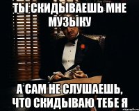 ты скидываешь мне музыку а сам не слушаешь, что скидываю тебе я