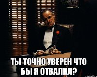  ТЫ ТОЧНО УВЕРЕН ЧТО БЫ Я ОТВАЛИЛ?