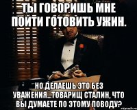 ты говоришь мне пойти готовить ужин. но делаешь это без уважения...товарищ Сталин, что вы думаете по этому поводу?