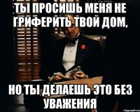 ТЫ ПРОСИШЬ МЕНЯ НЕ ГРИФЕРИТЬ ТВОЙ ДОМ, НО ТЫ ДЕЛАЕШЬ ЭТО БЕЗ УВАЖЕНИЯ