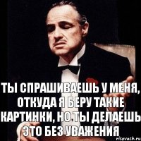 Ты спрашиваешь у меня, откуда я беру такие картинки, но ты делаешь это без уважения