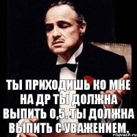 Ты приходишь ко мне на ДР Ты должна выпить 0,5. Ты должна выпить с уважением.