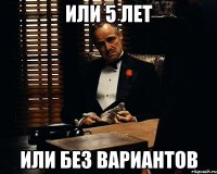 Или 5 лет или без вариантов