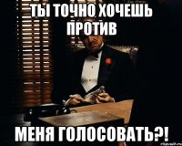 Ты точно хочешь против меня голосовать?!