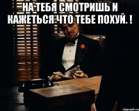 На тебя смотришь и кажеться что тебе похуй. ! 