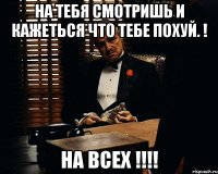 На тебя смотришь и кажеться что тебе похуй. ! На всех !!!!