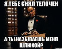 я тебе снял телочек а ты называешь меня шлюхой?