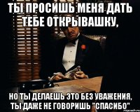 ты просишь меня дать тебе открывашку, но ты делаешь это без уважения, ты даже не говоришь "спасибо"